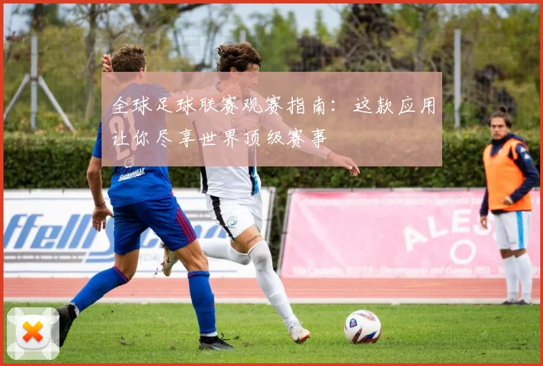 全球足球联赛观赛指南：这款应用让你尽享世界顶级赛事
