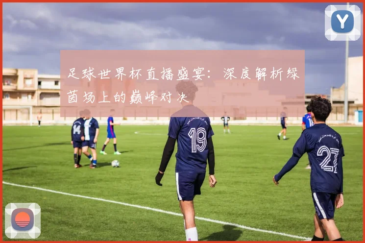 足球世界杯直播盛宴：深度解析绿茵场上的巅峰对决