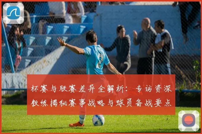 杯赛与联赛差异全解析：专访资深教练揭秘赛事战略与球员备战要点