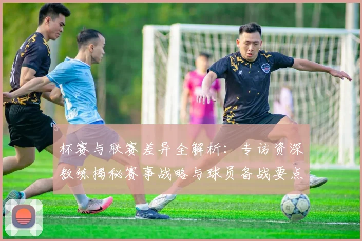 杯赛与联赛差异全解析：专访资深教练揭秘赛事战略与球员备战要点