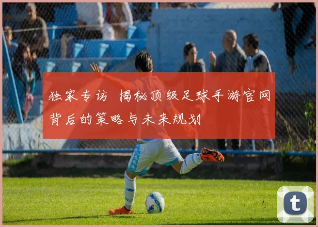 独家专访 揭秘顶级足球手游官网背后的策略与未来规划