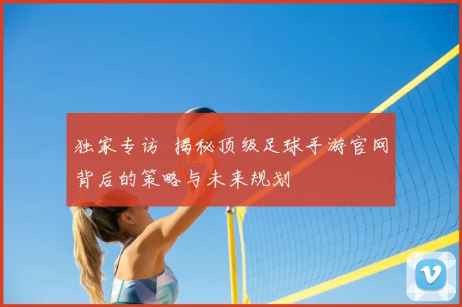 独家专访 揭秘顶级足球手游官网背后的策略与未来规划