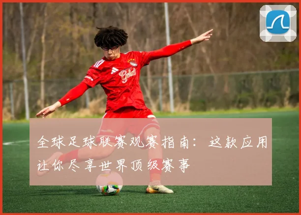 全球足球联赛观赛指南：这款应用让你尽享世界顶级赛事